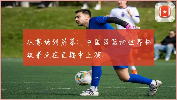 从赛场到屏幕：中国男篮的世界杯故事正在直播中上演。