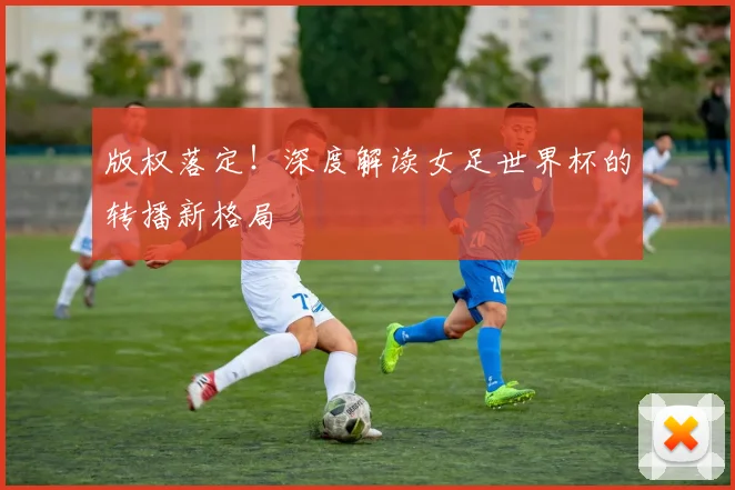 版权落定！深度解读女足世界杯的转播新格局